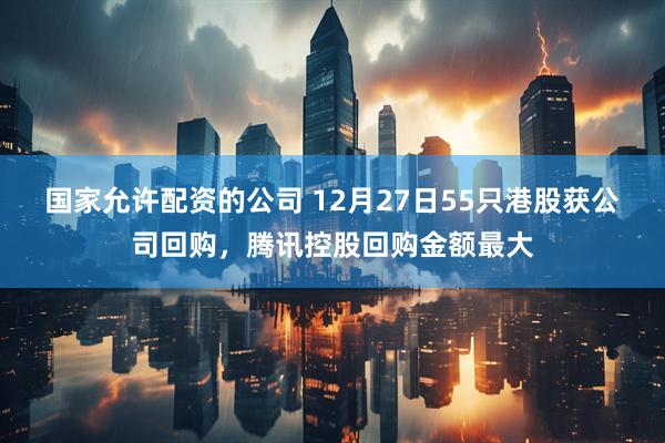 国家允许配资的公司 12月27日55只港股获公司回购，腾讯控股回购金额最大