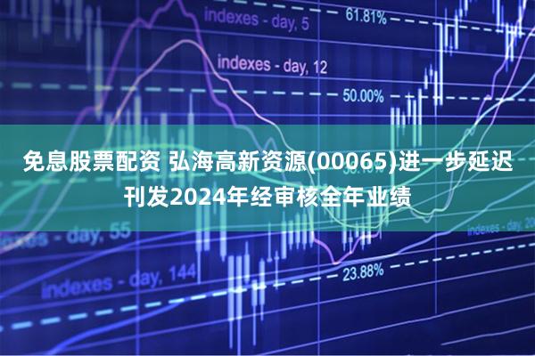 免息股票配资 弘海高新资源(00065)进一步延迟刊发2024年经审核全年业绩