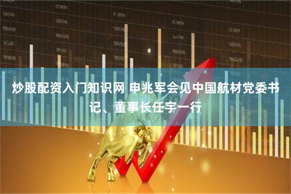 炒股配资入门知识网 申兆军会见中国航材党委书记、董事长任宇一行
