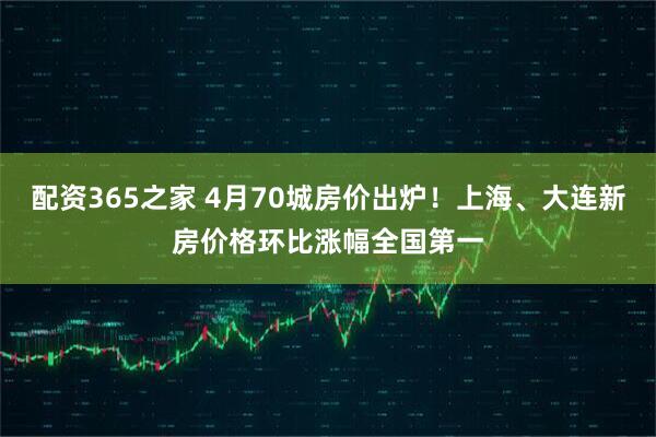 配资365之家 4月70城房价出炉！上海、大连新房价格环比涨幅全国第一