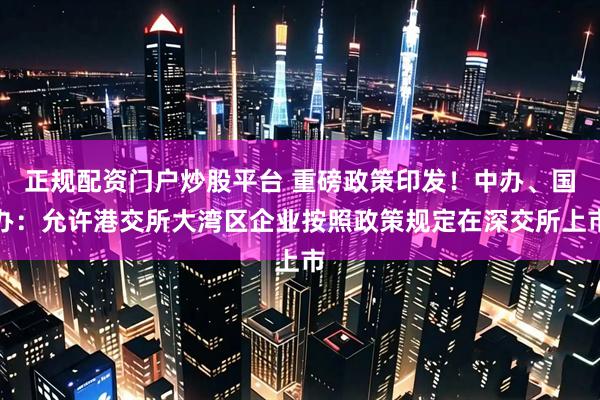 正规配资门户炒股平台 重磅政策印发！中办、国办：允许港交所大湾区企业按照政策规定在深交所上市