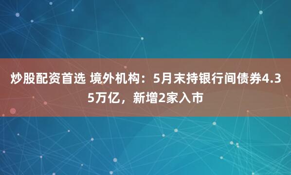 炒股配资首选 境外机构：5月末持银行间债券4.35万亿，新增2家入市