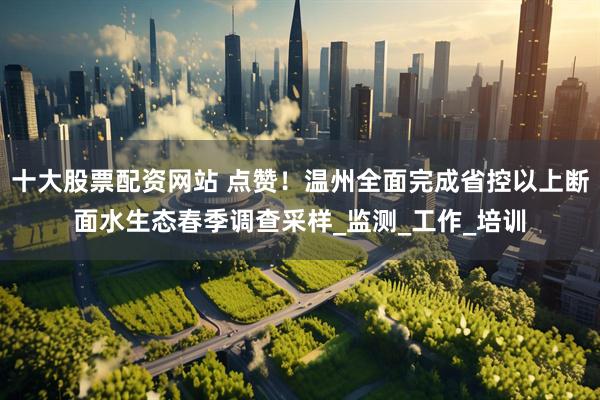 十大股票配资网站 点赞！温州全面完成省控以上断面水生态春季调查采样_监测_工作_培训