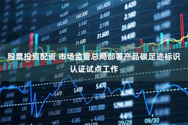 股票投资配资 市场监管总局部署产品碳足迹标识认证试点工作