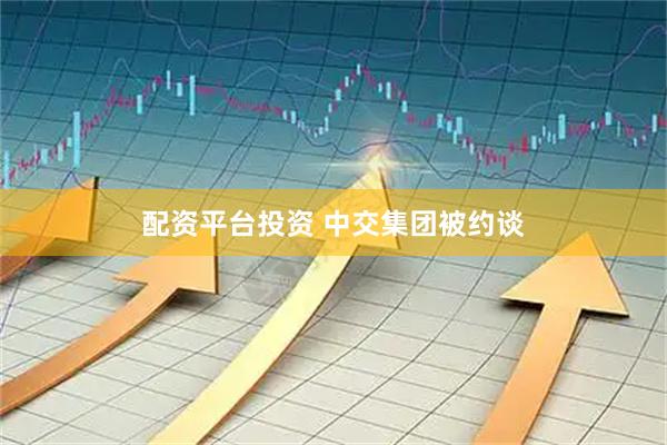 配资平台投资 中交集团被约谈