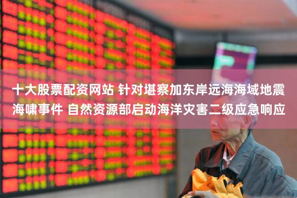十大股票配资网站 针对堪察加东岸远海海域地震海啸事件 自然资源部启动海洋灾害二级应急响应