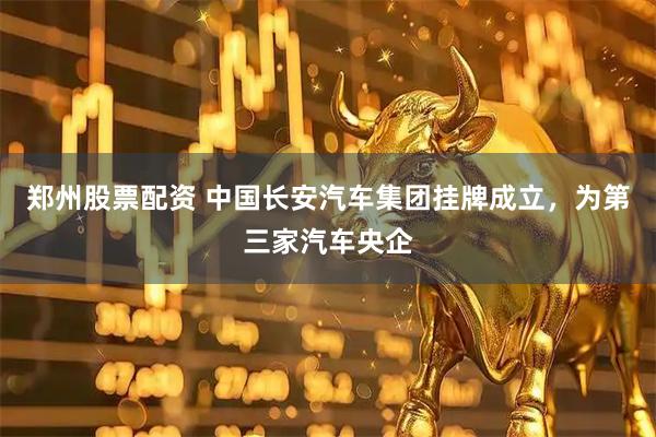 郑州股票配资 中国长安汽车集团挂牌成立，为第三家汽车央企