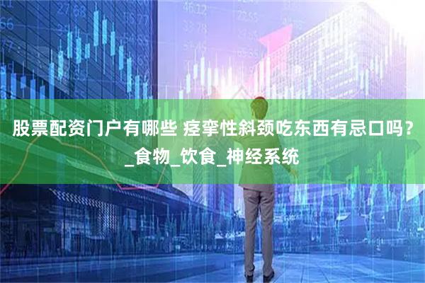 股票配资门户有哪些 痉挛性斜颈吃东西有忌口吗？_食物_饮食_神经系统