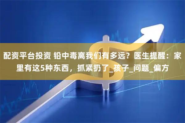 配资平台投资 铅中毒离我们有多远？医生提醒：家里有这5种东西，抓紧扔了_孩子_问题_偏方