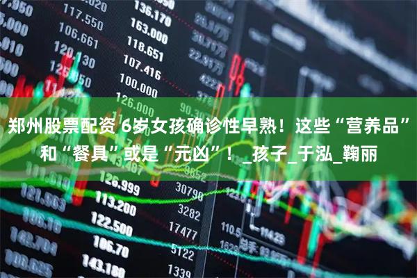 郑州股票配资 6岁女孩确诊性早熟！这些“营养品”和“餐具”或是“元凶”！_孩子_于泓_鞠丽