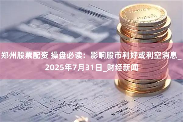 郑州股票配资 操盘必读：影响股市利好或利空消息_2025年7月31日_财经新闻