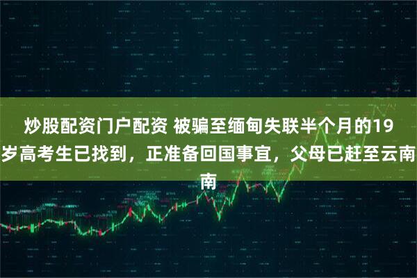 炒股配资门户配资 被骗至缅甸失联半个月的19岁高考生已找到，正准备回国事宜，父母已赶至云南