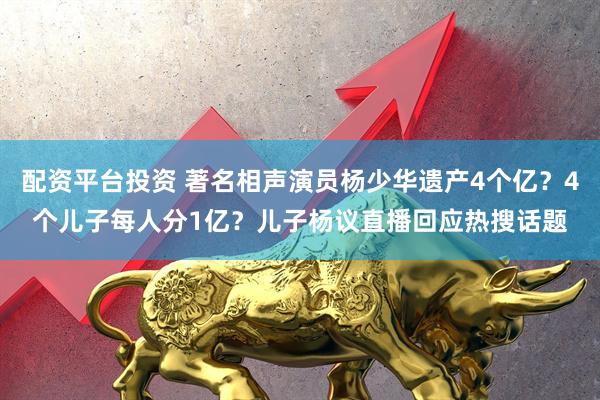 配资平台投资 著名相声演员杨少华遗产4个亿？4个儿子每人分1亿？儿子杨议直播回应热搜话题