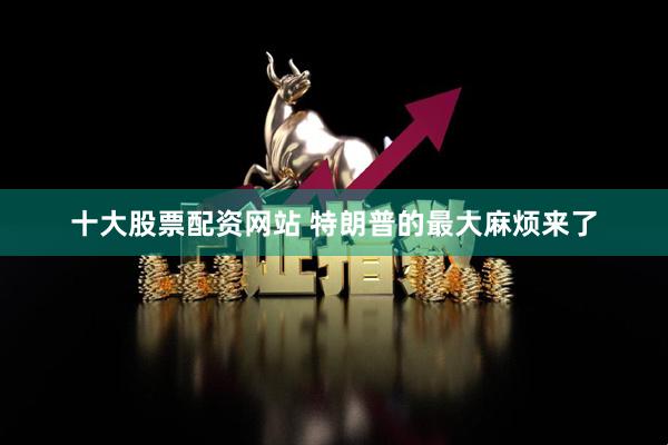 十大股票配资网站 特朗普的最大麻烦来了