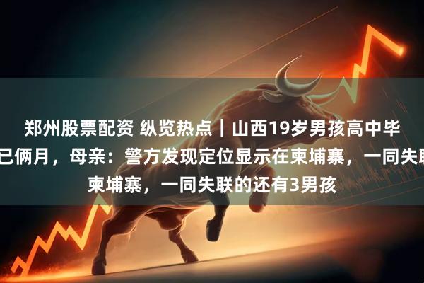 郑州股票配资 纵览热点｜山西19岁男孩高中毕业后打工失联已俩月，母亲：警方发现定位显示在柬埔寨，一同失联的还有3男孩