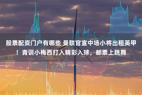 股票配资门户有哪些 曼联官宣中场小将出租英甲！青训小梅西打入精彩入球，邮票上跳舞