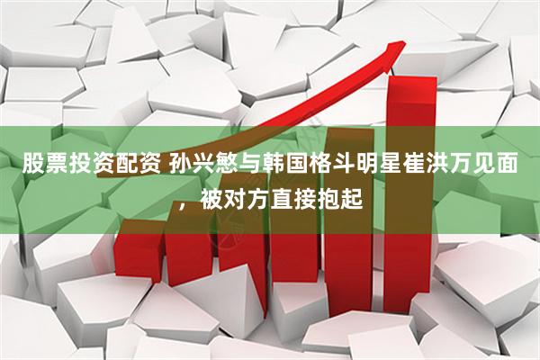 股票投资配资 孙兴慜与韩国格斗明星崔洪万见面，被对方直接抱起