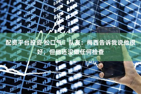 配资平台投资 松口气‍队友：梅西告诉我说他很好，但他还没做任何检查