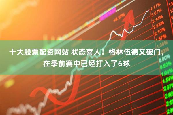 十大股票配资网站 状态喜人！格林伍德又破门，在季前赛中已经打入了6球
