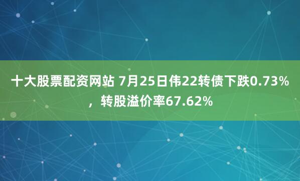 十大股票配资网站 7月25日伟22转债下跌0.73%，转股溢价率67.62%