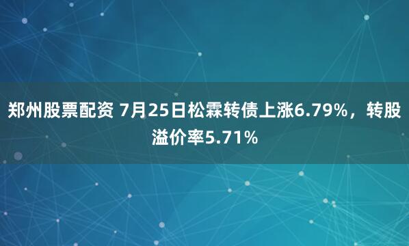 郑州股票配资 7月25日松霖转债上涨6.79%，转股溢价率5.71%