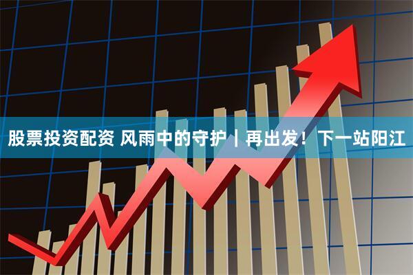 股票投资配资 风雨中的守护｜再出发！下一站阳江