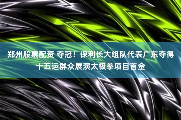 郑州股票配资 夺冠！保利长大组队代表广东夺得十五运群众展演太极拳项目首金