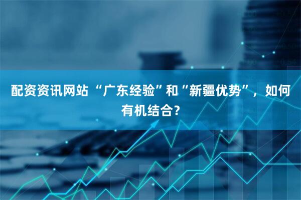 配资资讯网站 “广东经验”和“新疆优势”，如何有机结合？