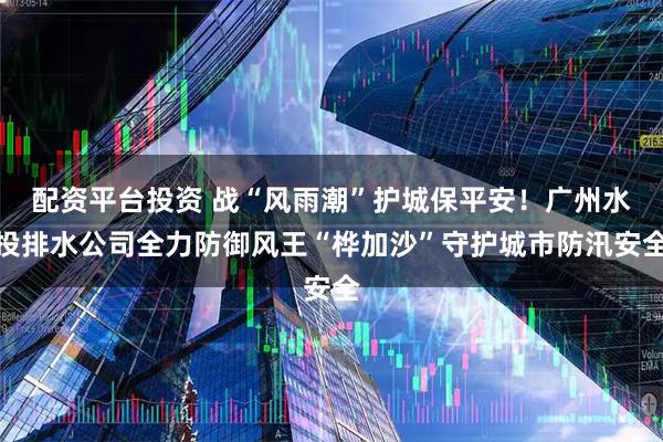 配资平台投资 战“风雨潮”护城保平安！广州水投排水公司全力防御风王“桦加沙”守护城市防汛安全