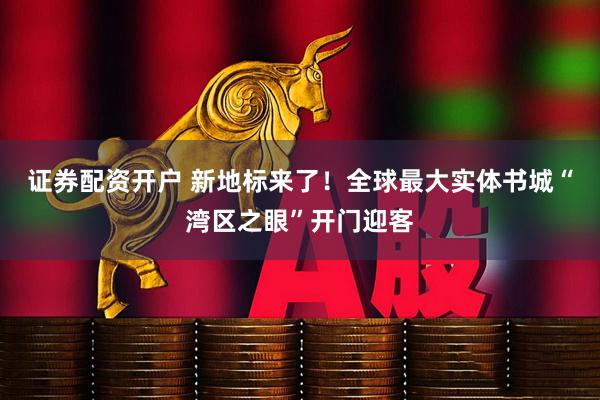 证券配资开户 新地标来了！全球最大实体书城“湾区之眼”开门迎客
