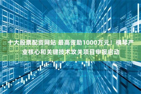 十大股票配资网站 最高资助1000万元！横琴产业核心和关键技术攻关项目申报启动