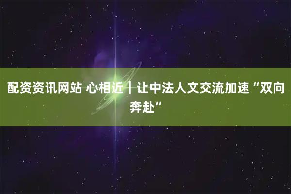 配资资讯网站 心相近｜让中法人文交流加速“双向奔赴”
