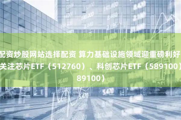 配资炒股网站选择配资 算力基础设施领域迎重磅利好，关注芯片ETF（512760）、科创芯片ETF（589100）