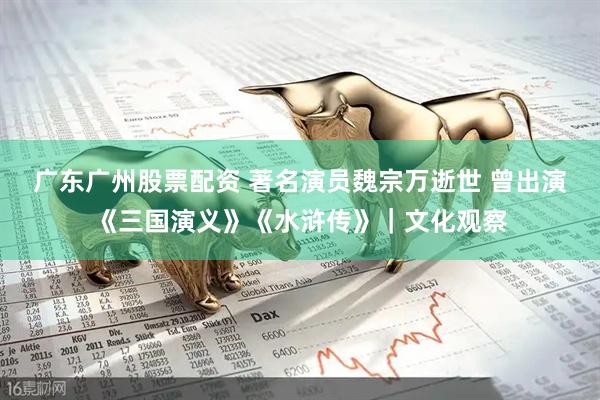 广东广州股票配资 著名演员魏宗万逝世 曾出演《三国演义》《水浒传》｜文化观察