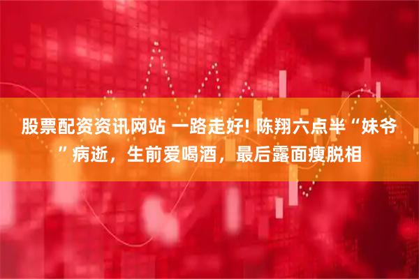 股票配资资讯网站 一路走好! 陈翔六点半“妹爷”病逝，生前爱喝酒，最后露面瘦脱相