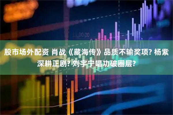 股市场外配资 肖战《藏海传》品质不输奖项? 杨紫深耕正剧? 刘宇宁唱功破圈层?