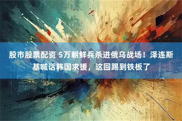 股市股票配资 5万朝鲜兵杀进俄乌战场！泽连斯基喊话韩国求援，这回踢到铁板了