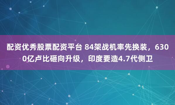 配资优秀股票配资平台 84架战机率先换装，6300亿卢比砸向升级，印度要造4.7代侧卫