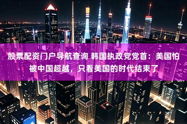 股票配资门户导航查询 韩国执政党党首：美国怕被中国超越，只看美国的时代结束了